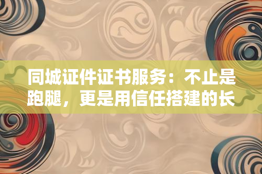 同城证件证书服务：不止是跑腿，更是用信任搭建的长期陪伴