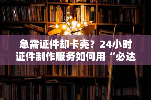急需证件却卡壳？24小时证件制作服务如何用“必达”承诺破解燃眉之急