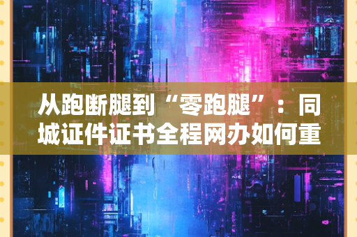 从跑断腿到“零跑腿”：同城证件证书全程网办如何重构我们的生活？