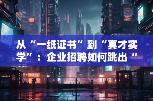从“一纸证书”到“真才实学”：企业招聘如何跳出“唯证书论”，实现高效透明？