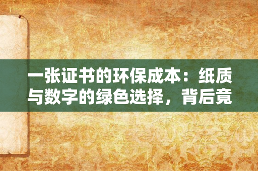 一张证书的环保成本：纸质与数字的绿色选择，背后竟藏着这么多你不知道的细节？