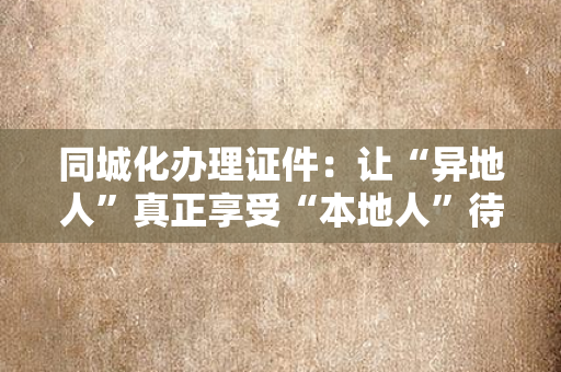 同城化办理证件:让“异地人”真正享受“本地人”待遇