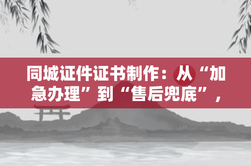 同城证件证书制作：从“加急办理”到“售后兜底”，如何让你的需求落地有保障？