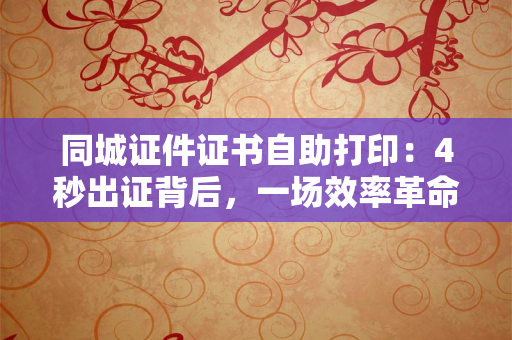 同城证件证书自助打印：4秒出证背后，一场效率革命正在城市角落发生