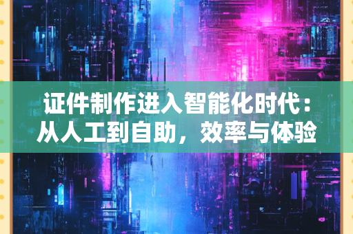 证件制作进入智能化时代：从人工到自助，效率与体验的双重升级