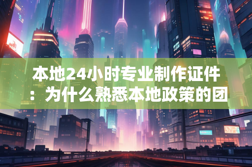 本地24小时专业制作证件：为什么熟悉本地政策的团队更值得信赖？