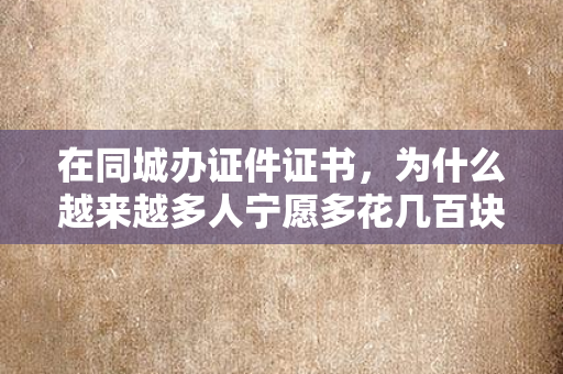 在同城办证件证书,为什么越来越多人宁愿多花几百块找专业团队?