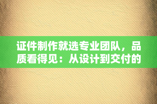 证件制作就选专业团队，品质看得见：从设计到交付的全流程专业指南