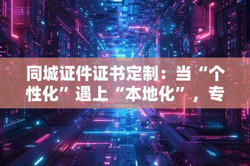 同城证件证书定制:当“个性化”遇上“本地化”,专业团队如何用“精益求精”满足需求?