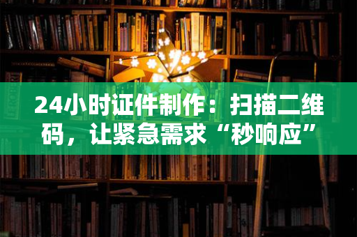 24小时证件制作：扫描二维码，让紧急需求“秒响应”