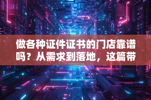 做各种证件证书的门店靠谱吗？从需求到落地，这篇带你看清