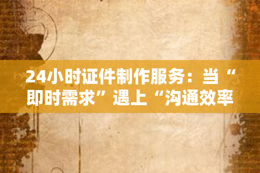 24小时证件制作服务:当“即时需求”遇上“沟通效率”,这届年轻人的证件焦虑终于有解了?