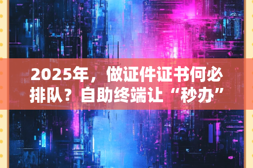 2025年,做证件证书何必排队?自助终端让“秒办”成为日常