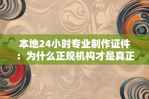 本地24小时专业制作证件:为什么正规机构才是真正的“安心之选”?