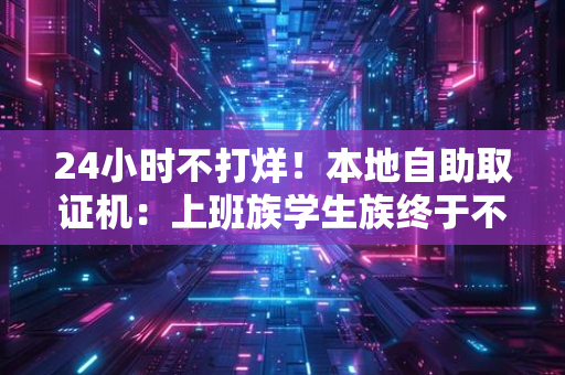24小时不打烊!本地自助取证机:上班族学生族终于不用请假跑了