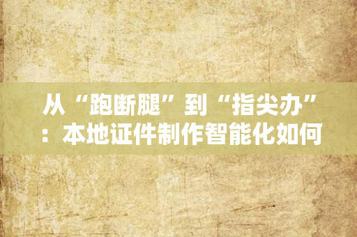 从“跑断腿”到“指尖办”:本地证件制作智能化如何重塑民生服务?