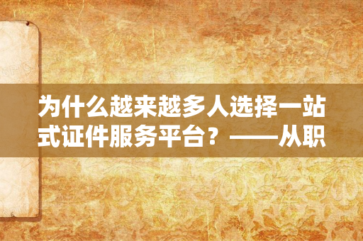 为什么越来越多人选择一站式证件服务平台？——从职场到生活，证件需求背后的便捷化趋势