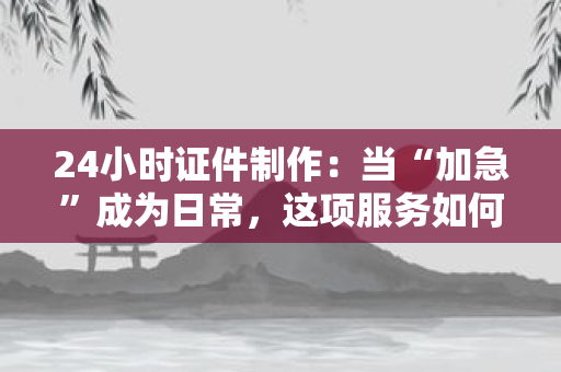 24小时证件制作：当“加急”成为日常，这项服务如何让生活“不打烊”？