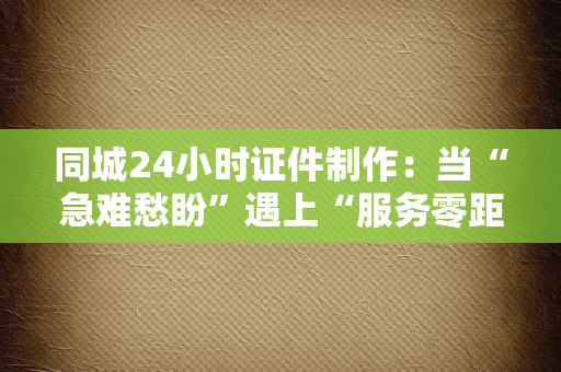 同城24小时证件制作:当“急难愁盼”遇上“服务零距离”,这届年轻人的证件焦虑有救了?