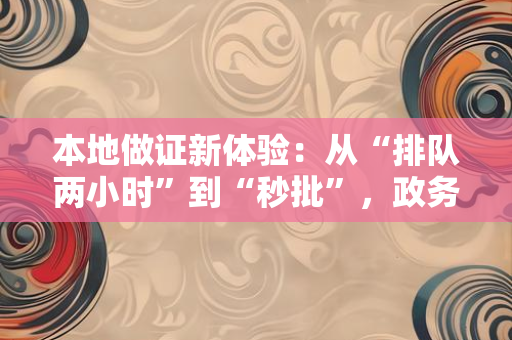 本地做证新体验：从“排队两小时”到“秒批”，政务服务正在悄悄改变我们的生活