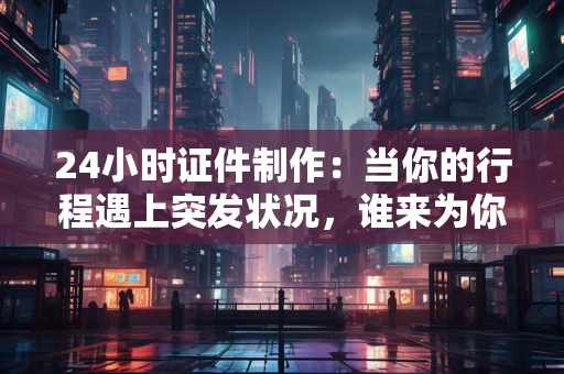 24小时证件制作:当你的行程遇上突发状况,谁来为你“一键复活”?