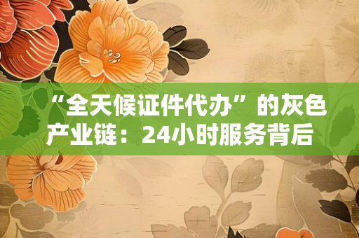 “全天候证件代办”的灰色产业链：24小时服务背后，藏着多少普通人的“刚需”与风险？