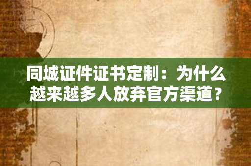 同城证件证书定制:为什么越来越多人放弃官方渠道?“量身定制”方案的价值在哪?