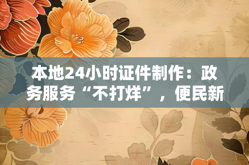 本地24小时证件制作:政务服务“不打烊”,便民新典范如何重塑城市服务?
