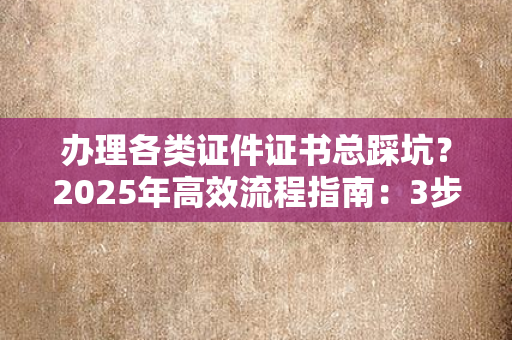 办理各类证件证书总踩坑？2025年高效流程指南：3步搞定，时间成本直降60%