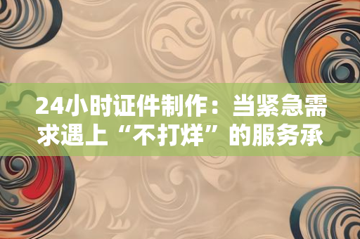 24小时证件制作:当紧急需求遇上“不打烊”的服务承诺